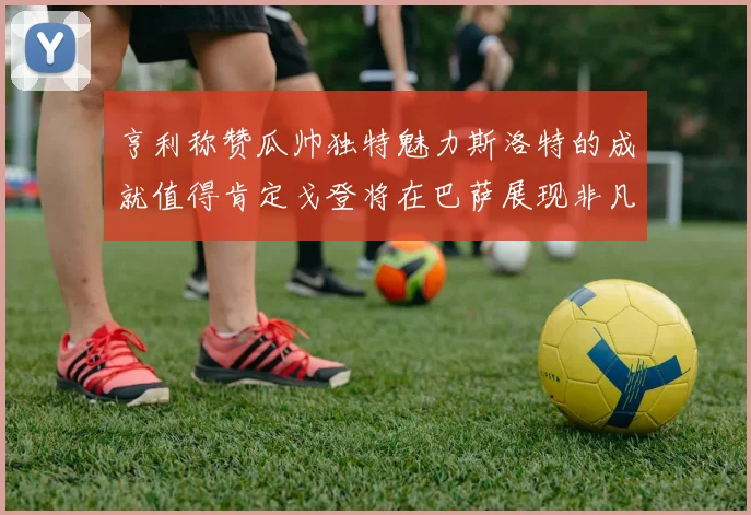 亨利称赞瓜帅独特魅力斯洛特的成就值得肯定戈登将在巴萨展现非凡才华