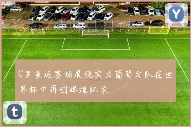 C罗重返赛场展现实力葡萄牙队在世界杯中再创辉煌纪录