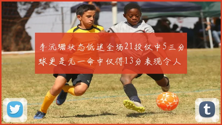 李沅珊状态低迷全场21投仅中5三分球更是无一命中仅得13分表现令人失望