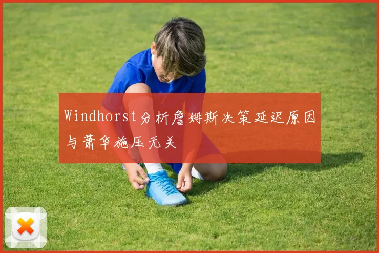 Windhorst分析詹姆斯决策延迟原因与萧华施压无关