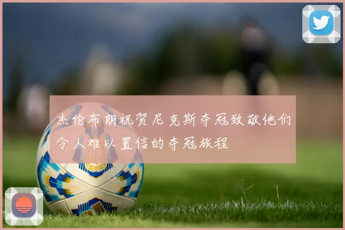 杰伦布朗祝贺尼克斯夺冠致敬他们令人难以置信的夺冠旅程