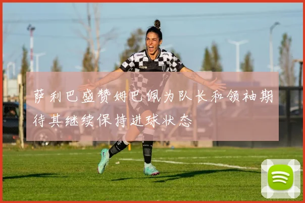 萨利巴盛赞姆巴佩为队长和领袖期待其继续保持进球状态