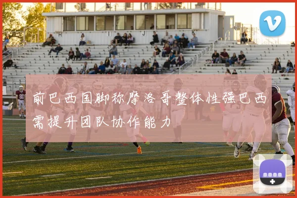 前巴西国脚称摩洛哥整体性强巴西需提升团队协作能力