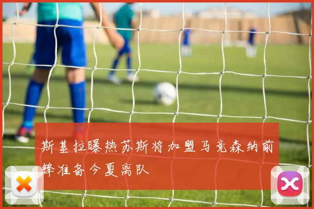 斯基拉曝热苏斯将加盟马竞森纳前锋准备今夏离队
