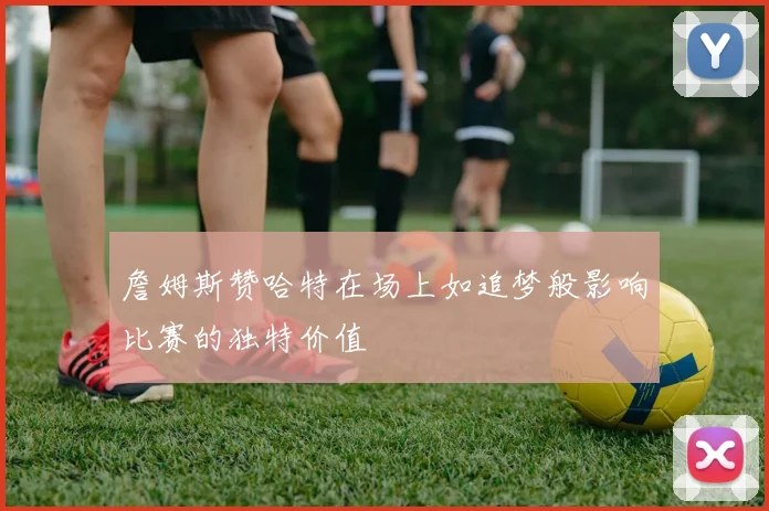詹姆斯赞哈特在场上如追梦般影响比赛的独特价值