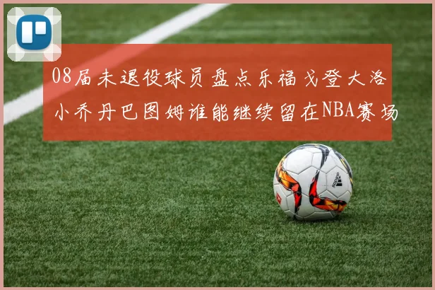 08届未退役球员盘点乐福戈登大洛小乔丹巴图姆谁能继续留在NBA赛场上