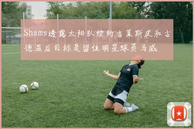 Shams透露太阳队续约吉莱斯皮和古德温后目标是留住明星球员马威