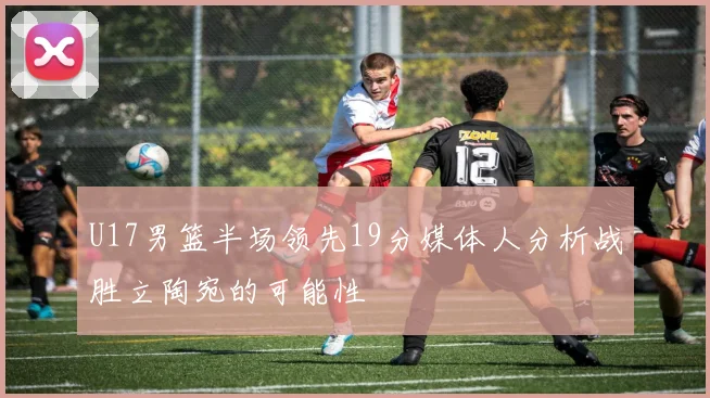 U17男篮半场领先19分媒体人分析战胜立陶宛的可能性