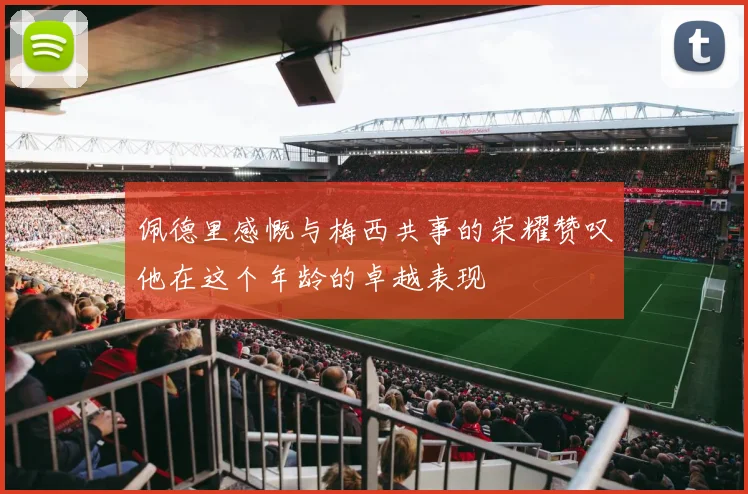 佩德里感慨与梅西共事的荣耀赞叹他在这个年龄的卓越表现