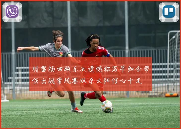 特雷杨回顾东决遗憾称若早知会带伤出战常规赛双杀太阳信心十足